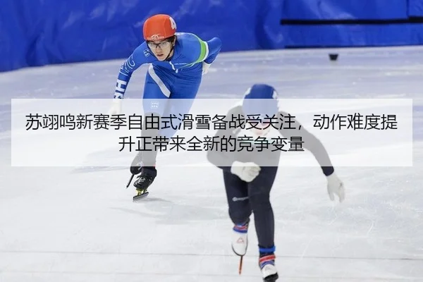 苏翊鸣新赛季自由式滑雪备战受关注，动作难度提升正带来全新的竞争变量