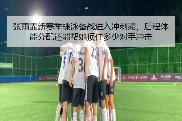 张雨霏新赛季蝶泳备战进入冲刺期，后程体能分配还能帮她顶住多少对手冲击